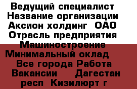 Ведущий специалист › Название организации ­ Аксион-холдинг, ОАО › Отрасль предприятия ­ Машиностроение › Минимальный оклад ­ 1 - Все города Работа » Вакансии   . Дагестан респ.,Кизилюрт г.